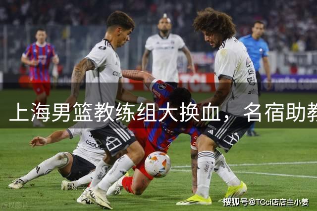 上海男篮教练组大换血，名宿助教归队引关注
