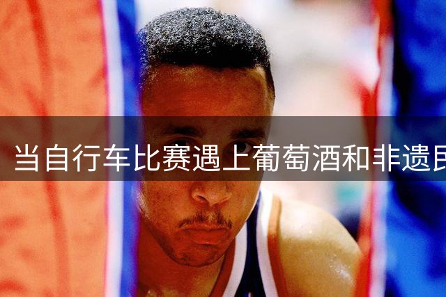 当自行车比赛遇上葡萄酒和非遗民俗是种怎样的体验？