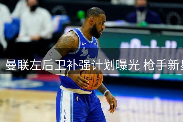 曼联左后卫补强计划曝光 枪手新星+德甲飞翼进入候选名单