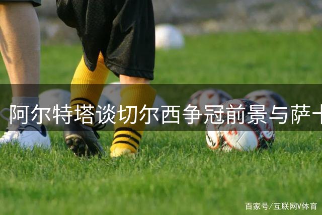 阿尔特塔谈切尔西争冠前景与萨卡状态