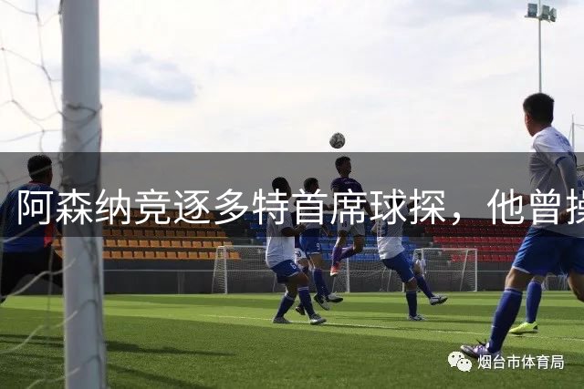 阿森纳竞逐多特首席球探，他曾操盘哈兰德贝林厄姆转会