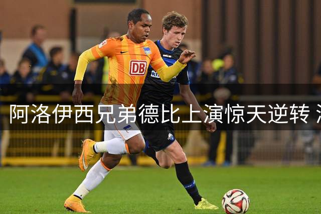 阿洛伊西兄弟德比上演惊天逆转 浙江遭成都绝杀
