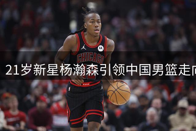 21岁新星杨瀚森引领中国男篮走向新时代