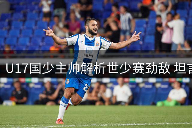 U17国少主帅解析世少赛劲敌 坦言亚洲与欧美非存在显著差距